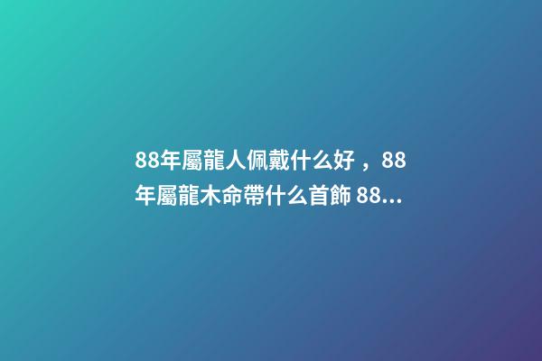 88年屬龍人佩戴什么好，88年屬龍木命帶什么首飾 88年屬龍適合帶什么招財 88年屬龍適合帶什么飾物增加財運